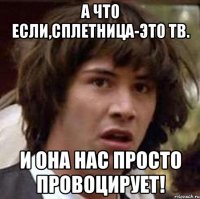 а что если,сплетница-это тв. и она нас просто провоцирует!