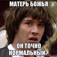 матерь божья он точно нормальный?