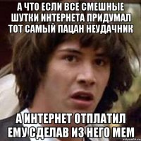 а что если все смешные шутки интернета придумал тот самый пацан неудачник а интернет отплатил ему сделав из него мем