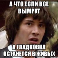 а что если все вымрут а гладковка останется в живых