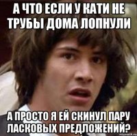 а что если у кати не трубы дома лопнули а просто я ей скинул пару ласковых предложений?