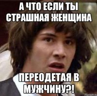 а что если ты страшная женщина переодетая в мужчину?!