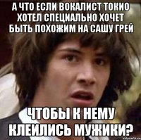 а что если вокалист токио хотел специально хочет быть похожим на сашу грей чтобы к нему клеились мужики?