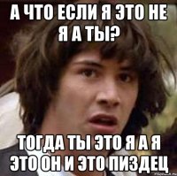 а что если я это не я а ты? тогда ты это я а я это он и это пиздец