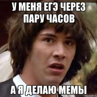 у меня егэ через пару часов а я делаю мемы