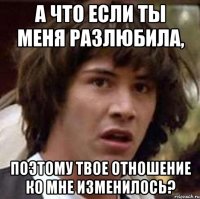 а что если ты меня разлюбила, поэтому твое отношение ко мне изменилось?