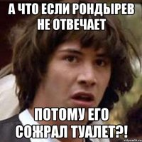 а что если рондырев не отвечает потому его сожрал туалет?!