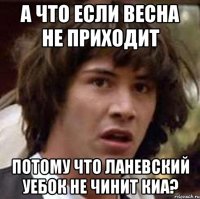 а что если весна не приходит потому что ланевский уебок не чинит киа?