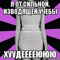 я от сильной, изводящей учебы хуудееееююю