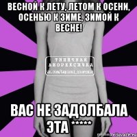 весной к лету, летом к осени, осенью к зиме, зимой к весне! вас не задолбала эта *****