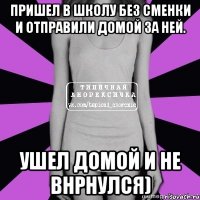 пришел в школу без сменки и отправили домой за ней. ушел домой и не внрнулся)