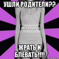 ушли родители?? жрать и блевать!!!