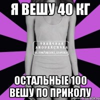 я вешу 40 кг остальные 100 вешу по приколу