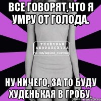 все говорят,что я умру от голода. ну ничего, за то буду худенькая в гробу.