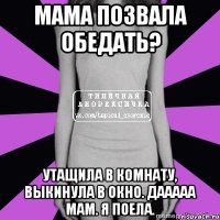 мама позвала обедать? утащила в комнату, выкинула в окно. дааааа мам. я поела.