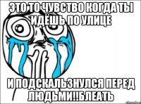 это то чувство когда ты идёшь по улице и подскальзнулся перед людьми!!блеать