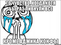 то чувство, когда хотя бы раз ливнули все кроме админа конфы