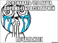 осознавать что паша дороже тебе всех парней печально((