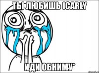 ты любишь icarly иди обниму*