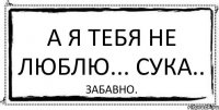 а я тебя не люблю... сука.. забавно.