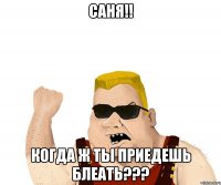 саня!! когда ж ты приедешь блеать???