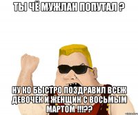 ты чё мужлан попутал ? ну ко быстро поздравил всеж девочек и женщин с восьмым мартом !!!??