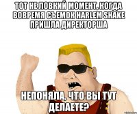 тот не ловкий момент, когда вовремя съемок harlem shake пришла директорша непоняла, что вы тут делаете?