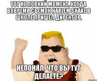 тот не ловкий момент, когда вовремя съемок harlem shake в школе пришел директор. непонял, что вы тут делаете?