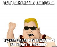 да я твою мамку ебал сука мудила ебаная 0-15 на баланаре как играть то можно!?