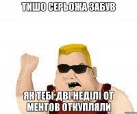 тишо серьожа забув як тебі дві неділі от ментов откупляли