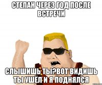 степан через год после встречи слышишь ты?вот видишь ты ушёл и я поднялся