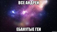 все андреи ебанутые геи