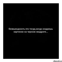 безвыходность это тогда,когда создаешь картинки на черном квадрате...