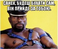 санек, будеш бухати сам, він прийде за тобою. 