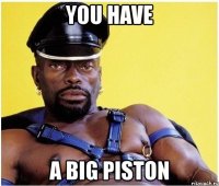 you have a big piston