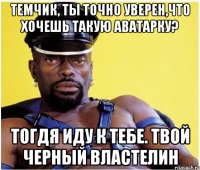 темчик, ты точно уверен,что хочешь такую аватарку? тогдя иду к тебе. твой черный властелин