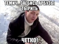 темич...заебись арбузы тырить четко!