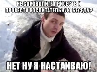 не соизволите присесть и провести воспитательную беседу? нет ну я настаиваю!