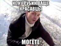 не,ну рубин ваще красавцы могёте