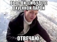 вы с витей будете охуенной парой отвечаю.