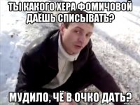 ты какого хера фомичовой даёшь списывать? мудило, чё в очко дать?