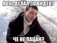 а ты делал 3d видео? че не пацан?