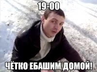 19-00 чётко ебашим домой!