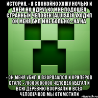 история. - я спокойно хожу ночью и днём но вдруг ко мне подошёл странный человек (aluisa)я уходил он меня бил мне больно - на на - он меня убил я взорваался и криперов стало - 70000000000 человек убегал и всю деревню взорвали и всех человечков мы отомстили