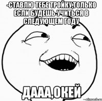 -ставлю тебе тройку,только если будешь учиться в следующем году дааа,окей