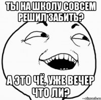 ты на школу совсем решил забить? а это чё, уже вечер что ли?