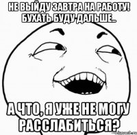 не выйду завтра на работу! бухать буду дальше.. а что, я уже не могу расслабиться?