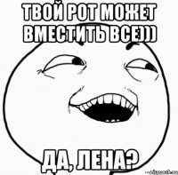 твой рот может вместить все))) да, лена?