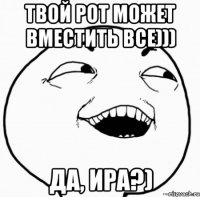 твой рот может вместить все))) да, ира?)