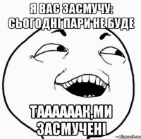 я вас засмучу: сьогодні пари не буде таааааак,ми засмучені